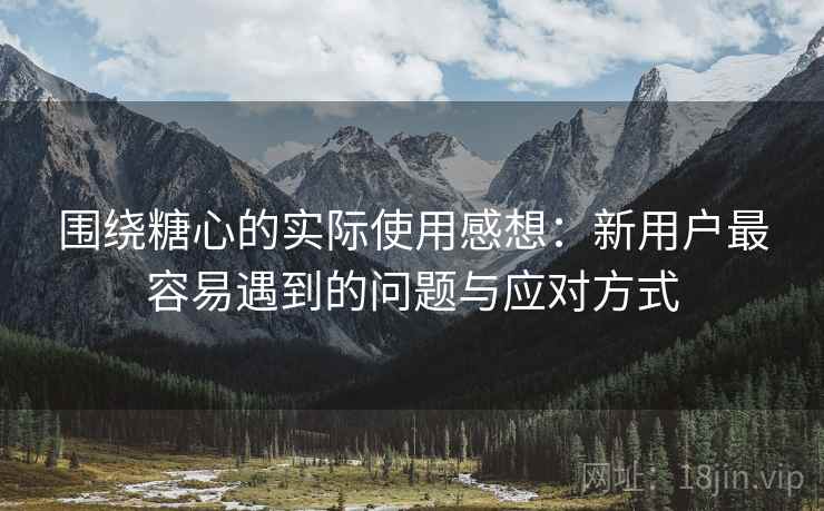 围绕糖心的实际使用感想：新用户最容易遇到的问题与应对方式