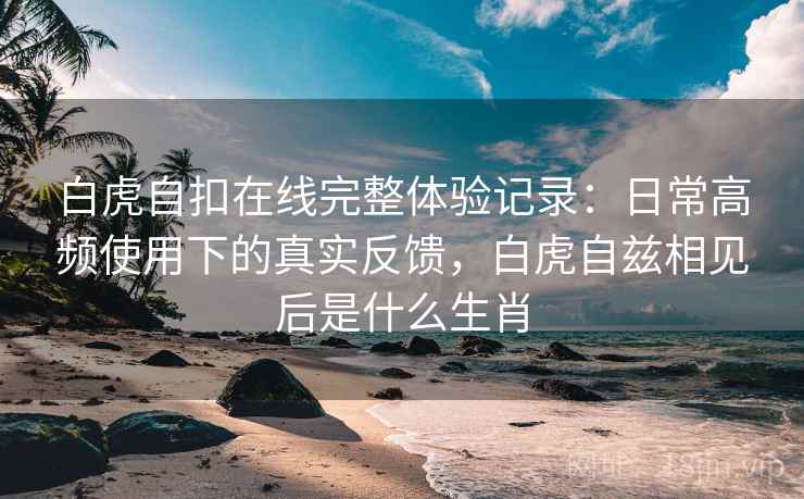 白虎自扣在线完整体验记录：日常高频使用下的真实反馈，白虎自兹相见后是什么生肖