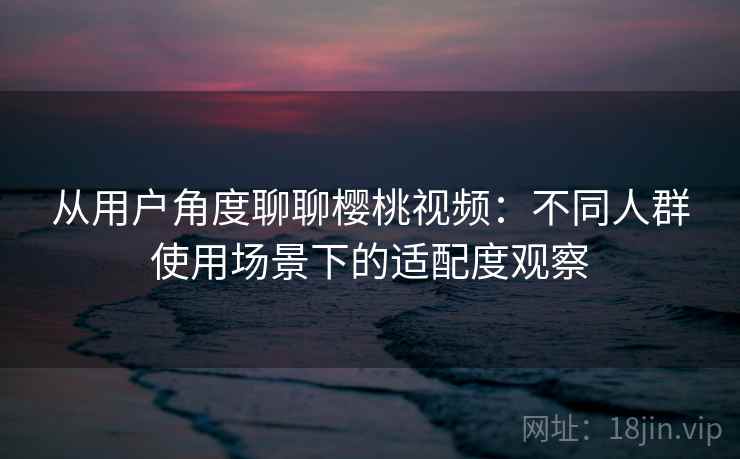 从用户角度聊聊樱桃视频：不同人群使用场景下的适配度观察