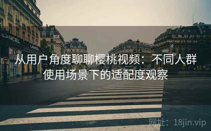 从用户角度聊聊樱桃视频：不同人群使用场景下的适配度观察