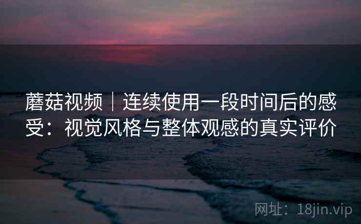 蘑菇视频｜连续使用一段时间后的感受：视觉风格与整体观感的真实评价