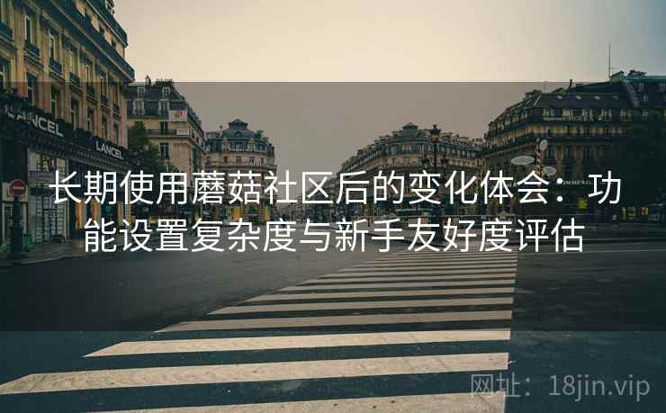 长期使用蘑菇社区后的变化体会：功能设置复杂度与新手友好度评估