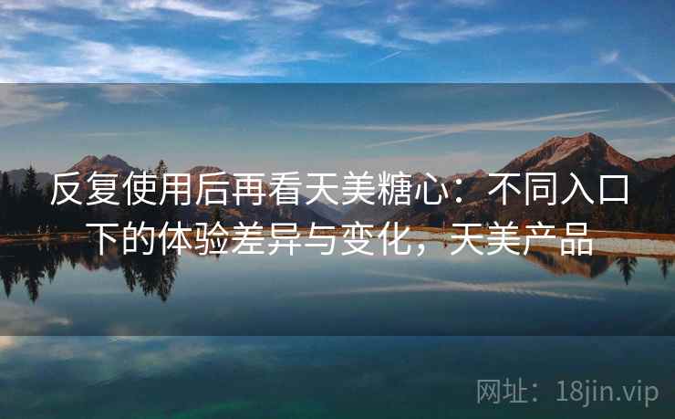 反复使用后再看天美糖心：不同入口下的体验差异与变化，天美产品