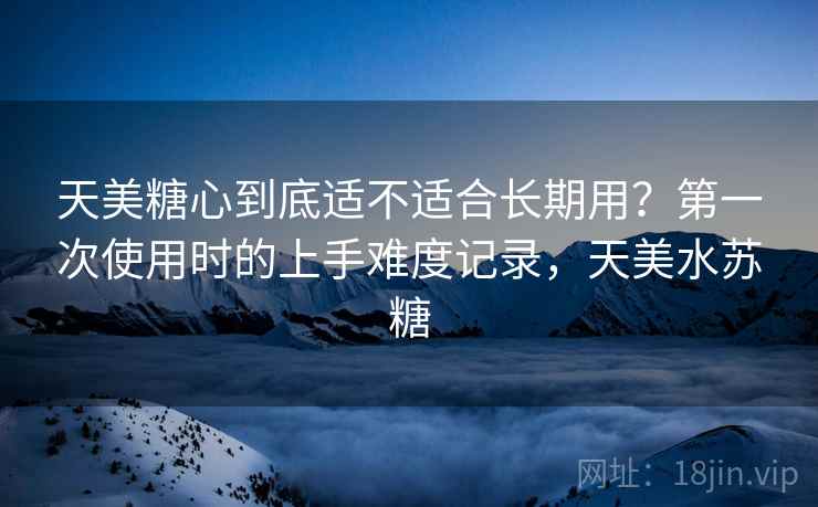 天美糖心到底适不适合长期用？第一次使用时的上手难度记录，天美水苏糖