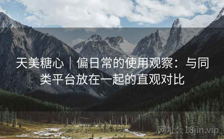 天美糖心｜偏日常的使用观察：与同类平台放在一起的直观对比