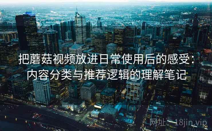 把蘑菇视频放进日常使用后的感受：内容分类与推荐逻辑的理解笔记