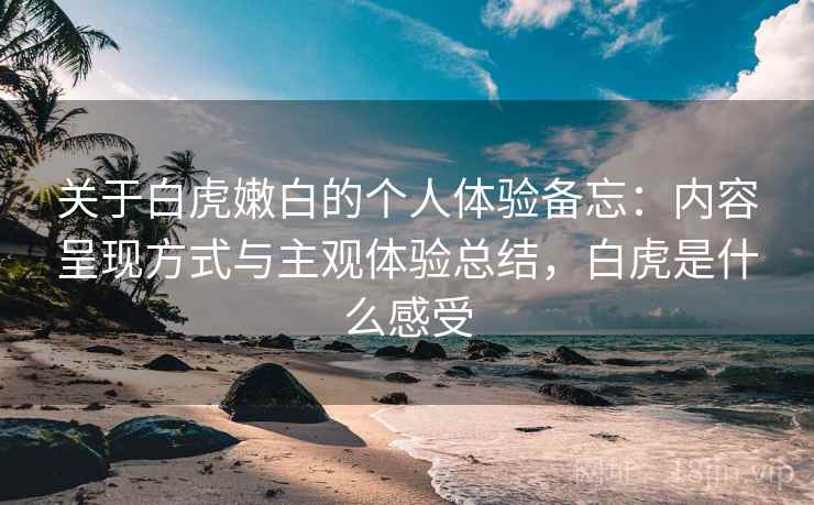 关于白虎嫩白的个人体验备忘：内容呈现方式与主观体验总结，白虎是什么感受