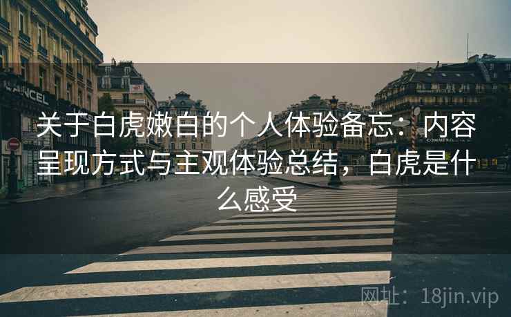关于白虎嫩白的个人体验备忘：内容呈现方式与主观体验总结，白虎是什么感受