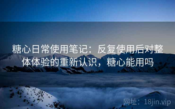 糖心日常使用笔记：反复使用后对整体体验的重新认识，糖心能用吗