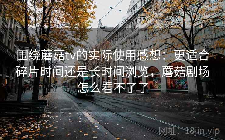 围绕蘑菇tv的实际使用感想：更适合碎片时间还是长时间浏览，蘑菇剧场怎么看不了了