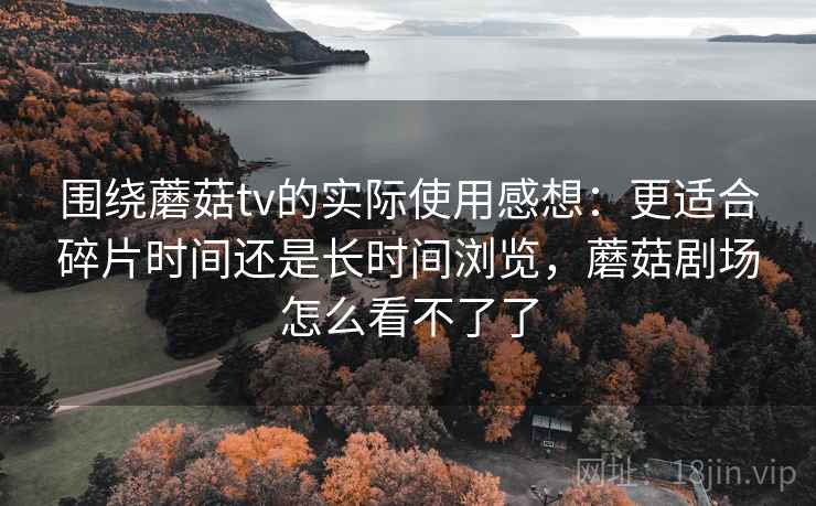 围绕蘑菇tv的实际使用感想：更适合碎片时间还是长时间浏览，蘑菇剧场怎么看不了了
