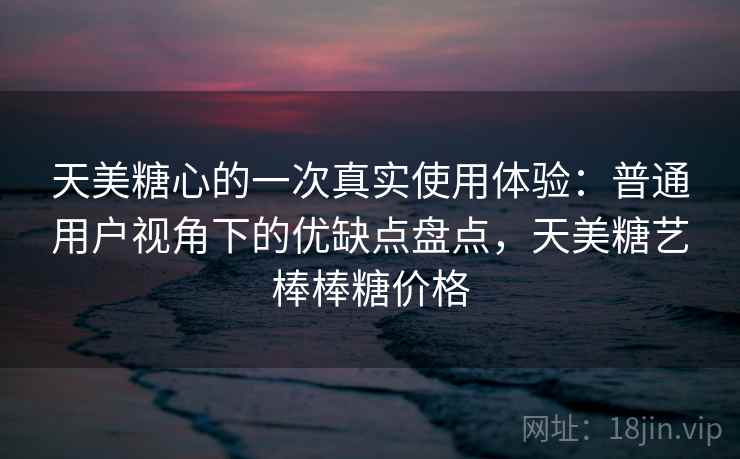天美糖心的一次真实使用体验：普通用户视角下的优缺点盘点，天美糖艺棒棒糖价格