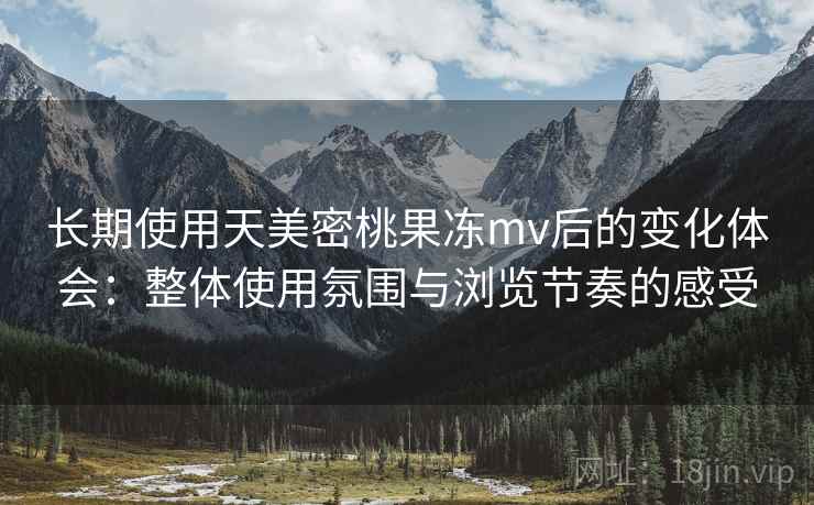 长期使用天美密桃果冻mv后的变化体会：整体使用氛围与浏览节奏的感受