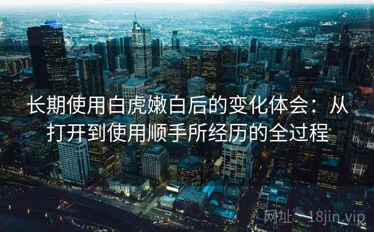 长期使用白虎嫩白后的变化体会：从打开到使用顺手所经历的全过程