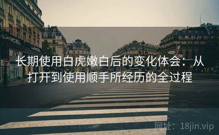 长期使用白虎嫩白后的变化体会：从打开到使用顺手所经历的全过程