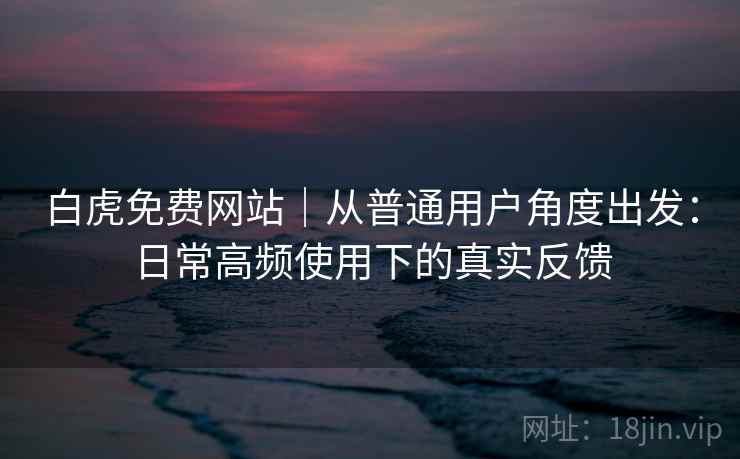 白虎免费网站｜从普通用户角度出发：日常高频使用下的真实反馈