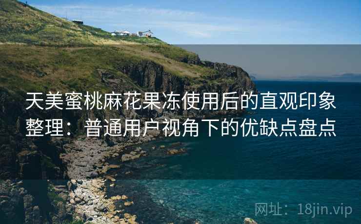 天美蜜桃麻花果冻使用后的直观印象整理：普通用户视角下的优缺点盘点