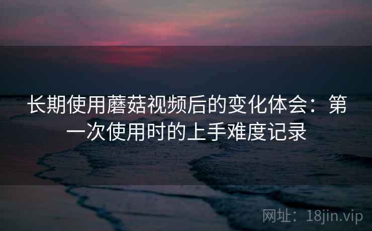 长期使用蘑菇视频后的变化体会：第一次使用时的上手难度记录