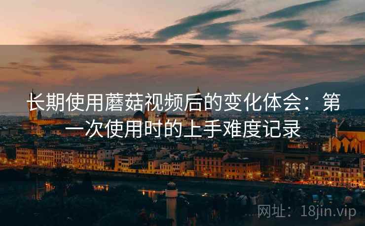 长期使用蘑菇视频后的变化体会：第一次使用时的上手难度记录