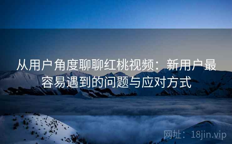从用户角度聊聊红桃视频：新用户最容易遇到的问题与应对方式