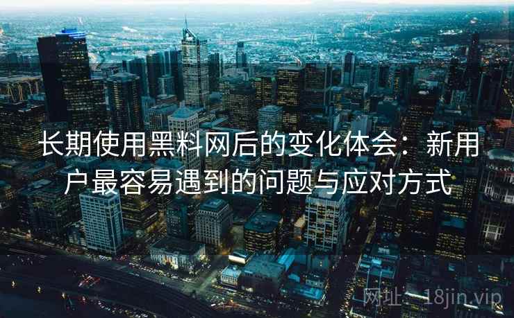 长期使用黑料网后的变化体会：新用户最容易遇到的问题与应对方式