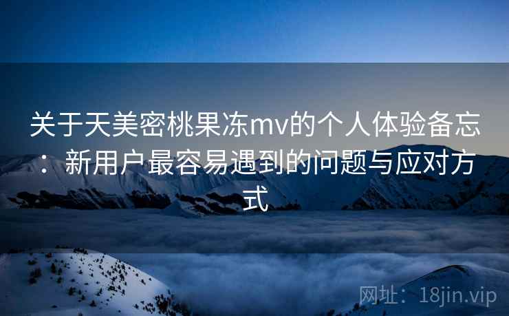关于天美密桃果冻mv的个人体验备忘：新用户最容易遇到的问题与应对方式