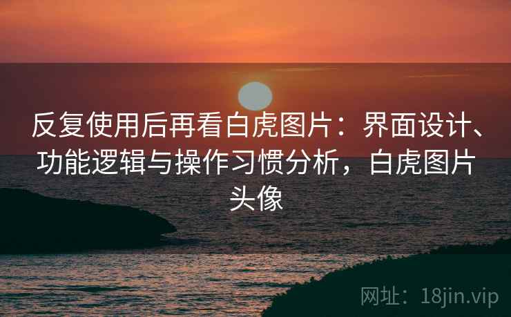 反复使用后再看白虎图片：界面设计、功能逻辑与操作习惯分析，白虎图片头像