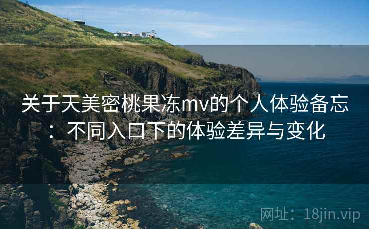 关于天美密桃果冻mv的个人体验备忘：不同入口下的体验差异与变化