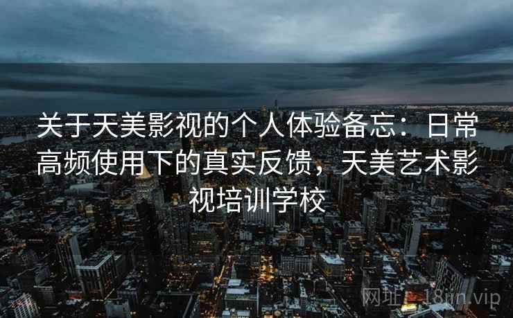 关于天美影视的个人体验备忘：日常高频使用下的真实反馈，天美艺术影视培训学校