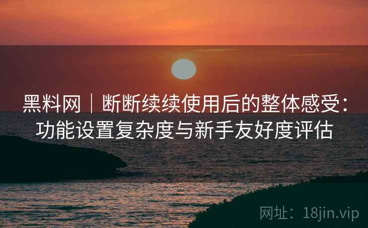 黑料网｜断断续续使用后的整体感受：功能设置复杂度与新手友好度评估