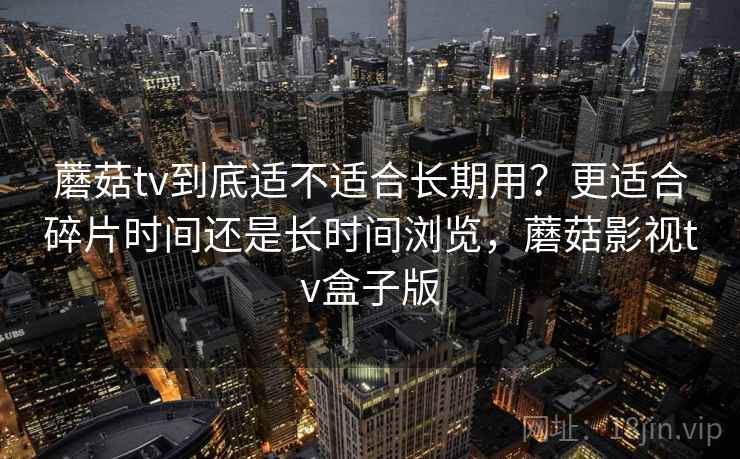 蘑菇tv到底适不适合长期用？更适合碎片时间还是长时间浏览，蘑菇影视tv盒子版