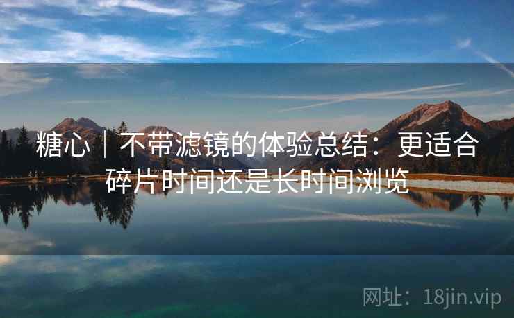 糖心｜不带滤镜的体验总结：更适合碎片时间还是长时间浏览