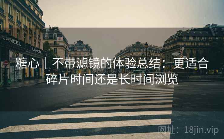 糖心｜不带滤镜的体验总结：更适合碎片时间还是长时间浏览