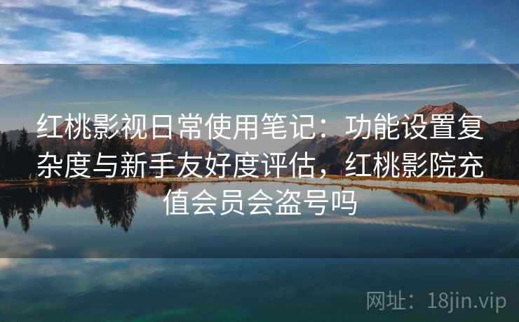 红桃影视日常使用笔记：功能设置复杂度与新手友好度评估，红桃影院充值会员会盗号吗