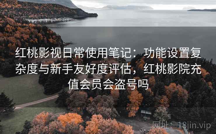 红桃影视日常使用笔记：功能设置复杂度与新手友好度评估，红桃影院充值会员会盗号吗