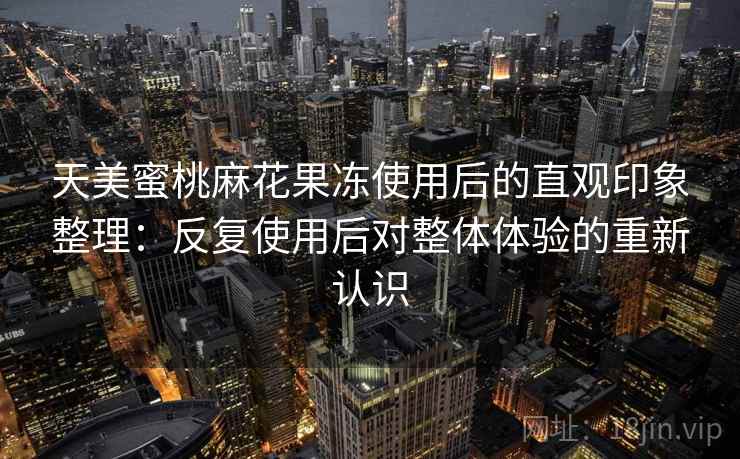 天美蜜桃麻花果冻使用后的直观印象整理：反复使用后对整体体验的重新认识