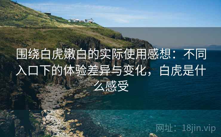 围绕白虎嫩白的实际使用感想：不同入口下的体验差异与变化，白虎是什么感受