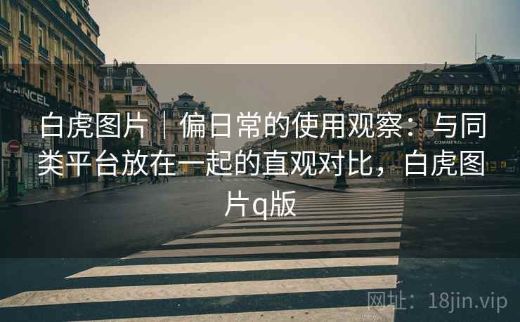 白虎图片｜偏日常的使用观察：与同类平台放在一起的直观对比，白虎图片q版