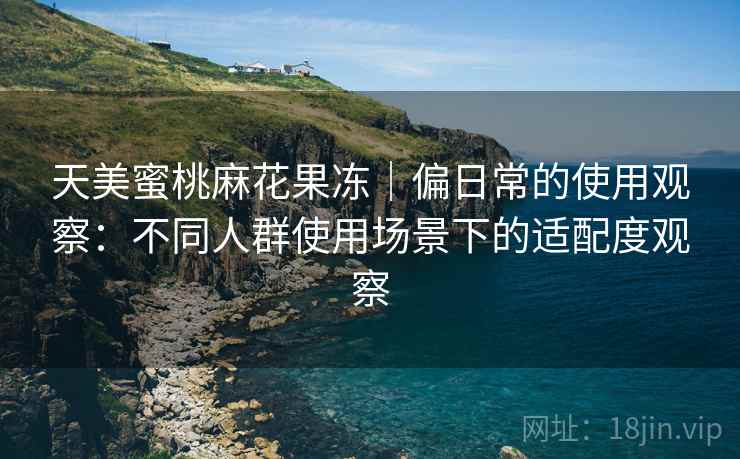 天美蜜桃麻花果冻｜偏日常的使用观察：不同人群使用场景下的适配度观察