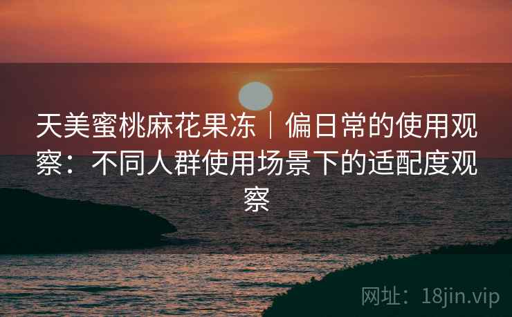 天美蜜桃麻花果冻｜偏日常的使用观察：不同人群使用场景下的适配度观察