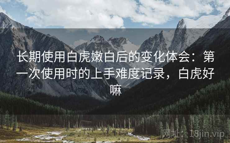 长期使用白虎嫩白后的变化体会：第一次使用时的上手难度记录，白虎好嘛