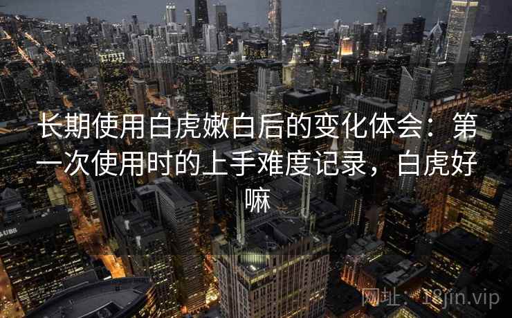 长期使用白虎嫩白后的变化体会：第一次使用时的上手难度记录，白虎好嘛