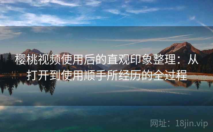 樱桃视频使用后的直观印象整理：从打开到使用顺手所经历的全过程